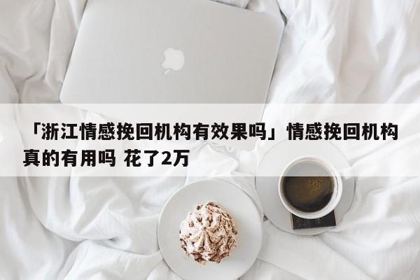 「浙江情感挽回機構(gòu)有效果嗎」情感挽回機構(gòu)真的有用嗎 花了2萬