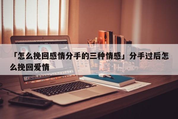 「怎么挽回感情分手的三種情感」分手過后怎么挽回愛情