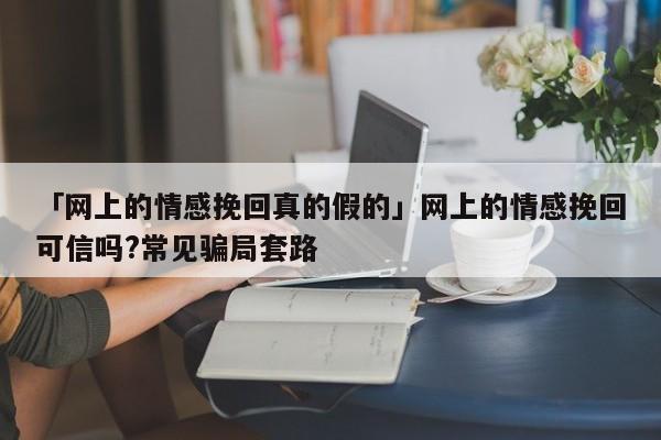 「網(wǎng)上的情感挽回真的假的」網(wǎng)上的情感挽回可信嗎?常見騙局套路