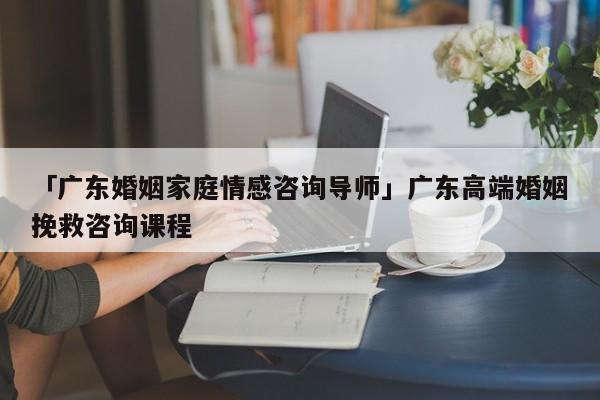 「廣東婚姻家庭情感咨詢導(dǎo)師」廣東高端婚姻挽救咨詢課程