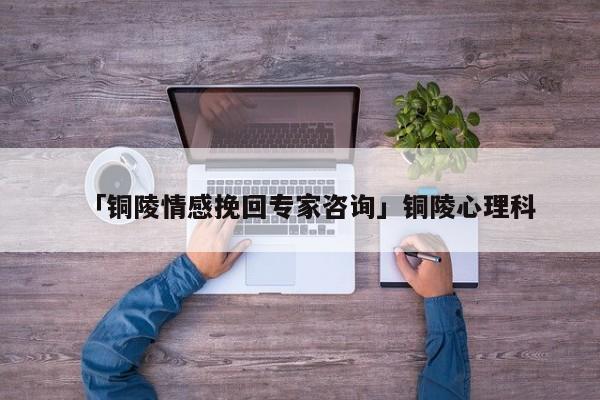 「銅陵情感挽回專家咨詢」銅陵心理科