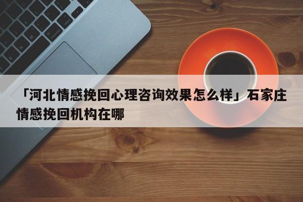 「河北情感挽回心理咨詢效果怎么樣」石家莊情感挽回機(jī)構(gòu)在哪