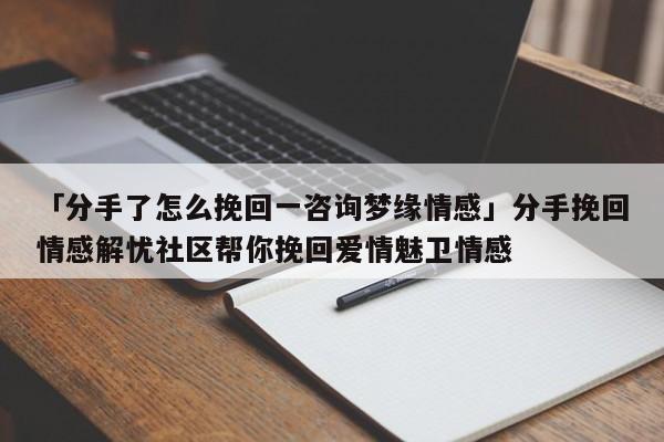 「分手了怎么挽回一咨詢夢(mèng)緣情感」分手挽回情感解憂社區(qū)幫你挽回愛情魅衛(wèi)情感