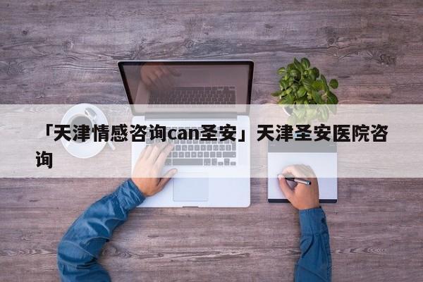 「天津情感咨詢can圣安」天津圣安醫(yī)院咨詢