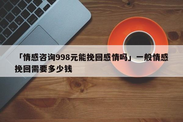 「情感咨詢998元能挽回感情嗎」一般情感挽回需要多少錢