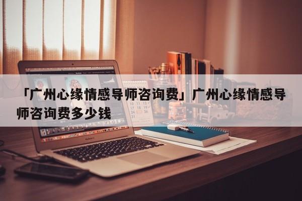 「廣州心緣情感導(dǎo)師咨詢費」廣州心緣情感導(dǎo)師咨詢費多少錢