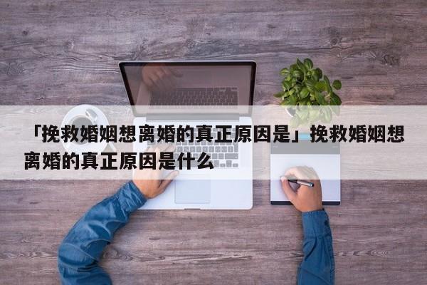 「挽救婚姻想離婚的真正原因是」挽救婚姻想離婚的真正原因是什么