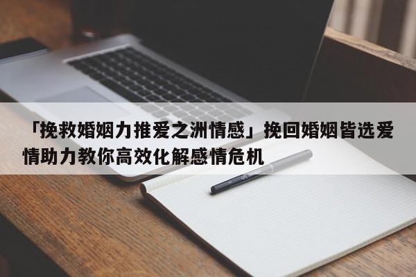 「挽救婚姻力推愛之洲情感」挽回婚姻皆選愛情助力教你高效化解感情危機(jī)