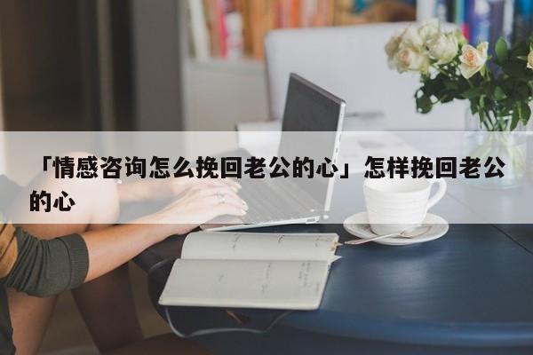 「情感咨詢怎么挽回老公的心」怎樣挽回老公的心