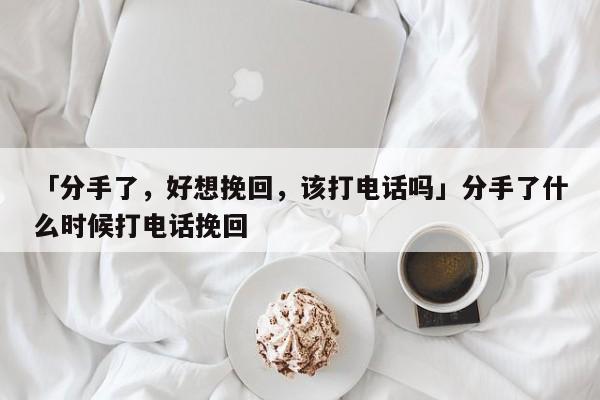 「分手了，好想挽回，該打電話嗎」分手了什么時候打電話挽回