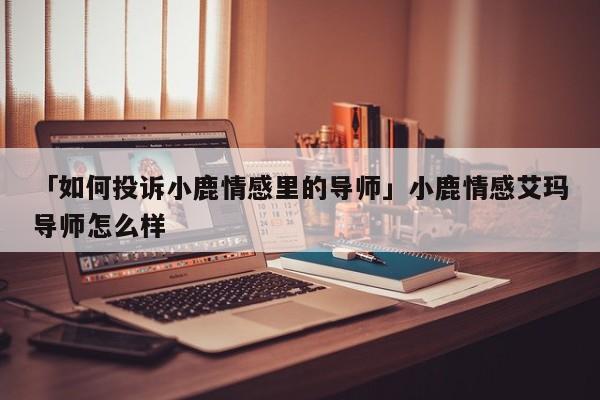 「如何投訴小鹿情感里的導(dǎo)師」小鹿情感艾瑪導(dǎo)師怎么樣