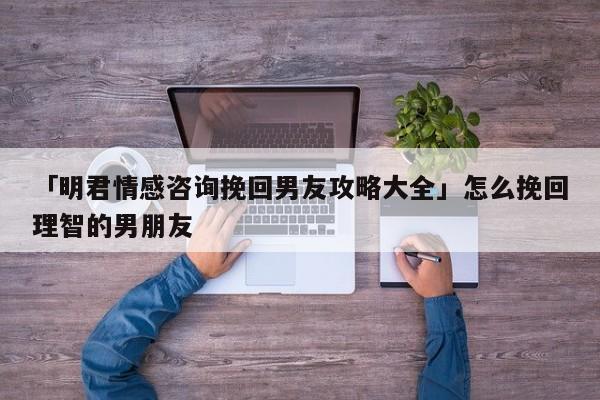 「明君情感咨詢挽回男友攻略大全」怎么挽回理智的男朋友