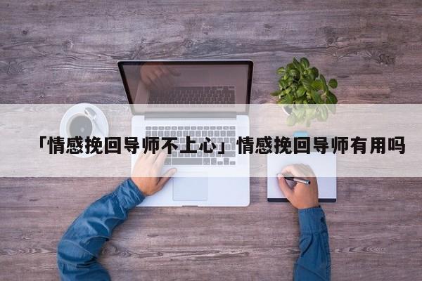 「情感挽回導(dǎo)師不上心」情感挽回導(dǎo)師有用嗎