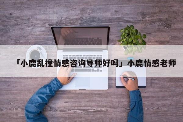 「小鹿亂撞情感咨詢導(dǎo)師好嗎」小鹿情感老師