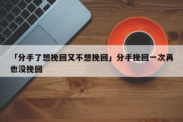 「分手了想挽回又不想挽回」分手挽回一次再也沒挽回