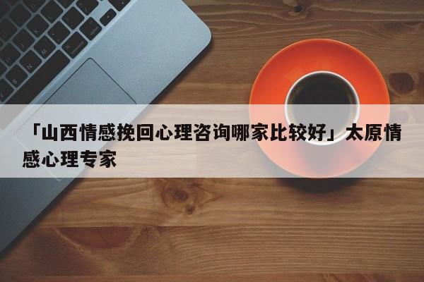 「山西情感挽回心理咨詢哪家比較好」太原情感心理專家