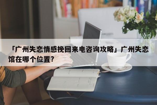 「廣州失戀情感挽回來(lái)電咨詢(xún)攻略」廣州失戀館在哪個(gè)位置?