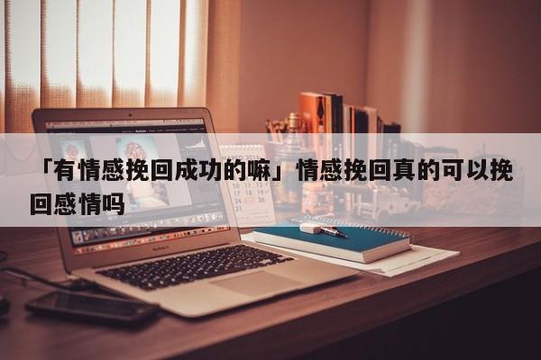 「有情感挽回成功的嘛」情感挽回真的可以挽回感情嗎