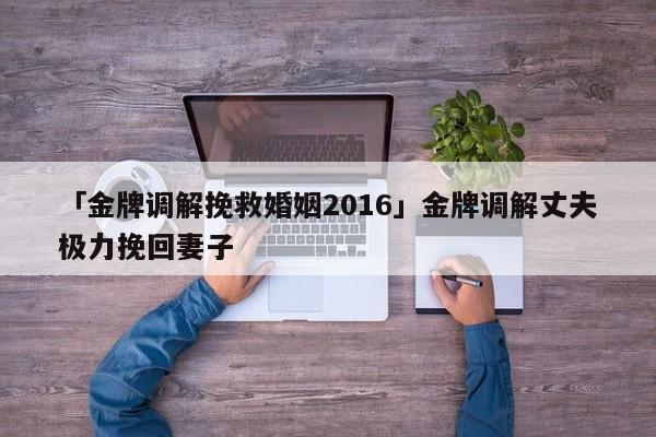 「金牌調(diào)解挽救婚姻2016」金牌調(diào)解丈夫極力挽回妻子