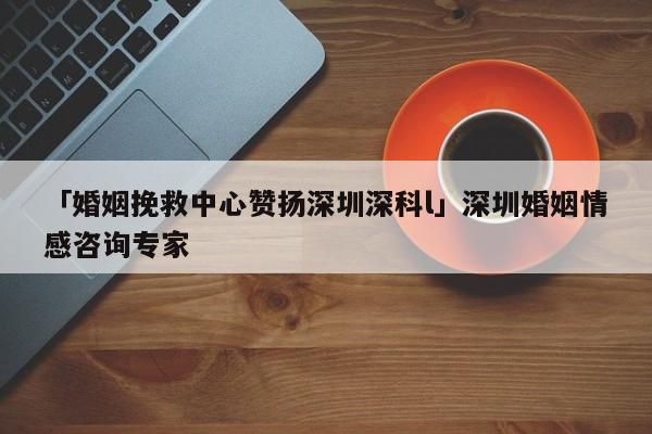 「婚姻挽救中心贊揚深圳深科l」深圳婚姻情感咨詢專家