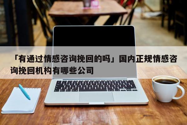 「有通過情感咨詢挽回的嗎」國內(nèi)正規(guī)情感咨詢挽回機構(gòu)有哪些公司