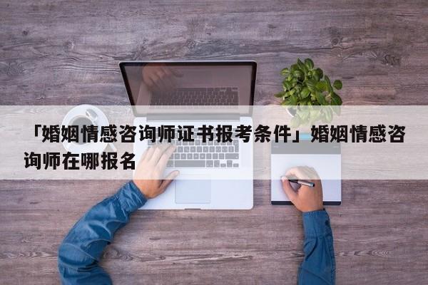 「婚姻情感咨詢師證書報考條件」婚姻情感咨詢師在哪報名