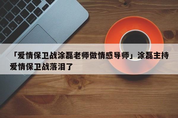 「愛情保衛(wèi)戰(zhàn)涂磊老師做情感導師」涂磊主持愛情保衛(wèi)戰(zhàn)落淚了