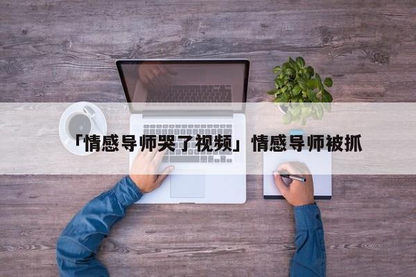 「情感導(dǎo)師哭了視頻」情感導(dǎo)師被抓