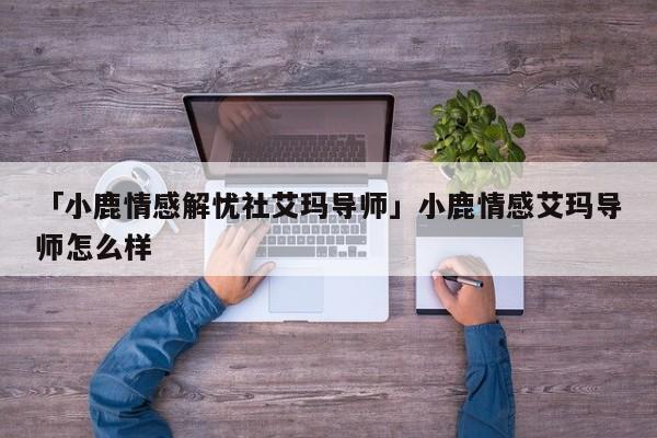 「小鹿情感解憂社艾瑪導(dǎo)師」小鹿情感艾瑪導(dǎo)師怎么樣