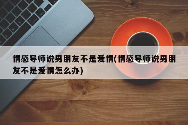 情感導(dǎo)師說男朋友不是愛情(情感導(dǎo)師說男朋友不是愛情怎么辦)