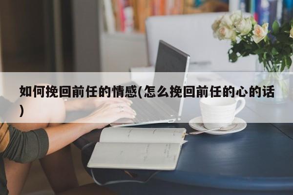 如何挽回前任的情感(怎么挽回前任的心的話(huà))