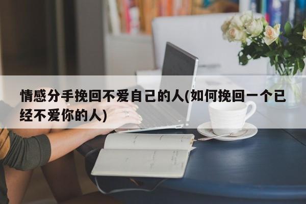 情感分手挽回不愛(ài)自己的人(如何挽回一個(gè)已經(jīng)不愛(ài)你的人)