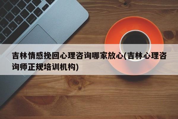 吉林情感挽回心理咨詢哪家放心(吉林心理咨詢師正規(guī)培訓(xùn)機構(gòu))