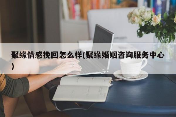 聚緣情感挽回怎么樣(聚緣婚姻咨詢服務中心)