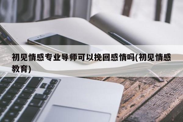 初見情感專業(yè)導(dǎo)師可以挽回感情嗎(初見情感教育)