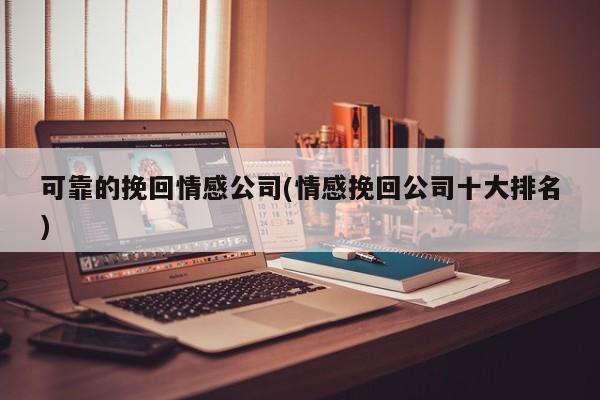 可靠的挽回情感公司(情感挽回公司十大排名)