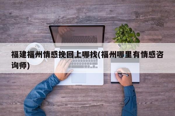 福建福州情感挽回上哪找(福州哪里有情感咨詢師)