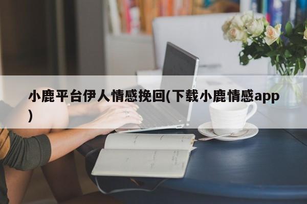 小鹿平臺(tái)伊人情感挽回(下載小鹿情感app)