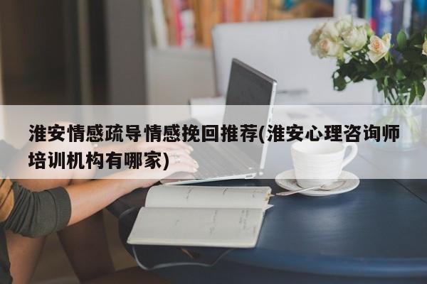 淮安情感疏導(dǎo)情感挽回推薦(淮安心理咨詢(xún)師培訓(xùn)機(jī)構(gòu)有哪家)