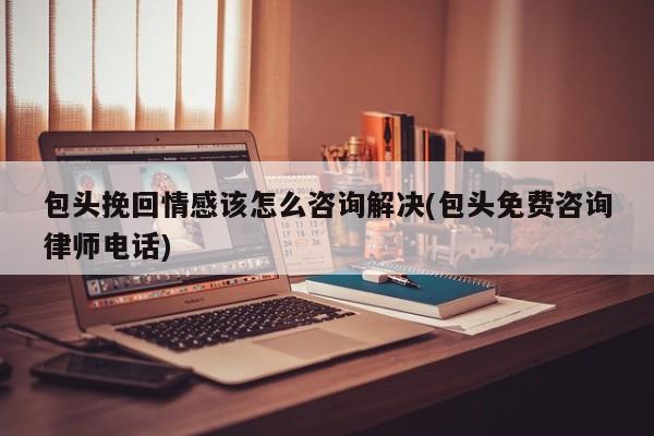 包頭挽回情感該怎么咨詢解決(包頭免費(fèi)咨詢律師電話)