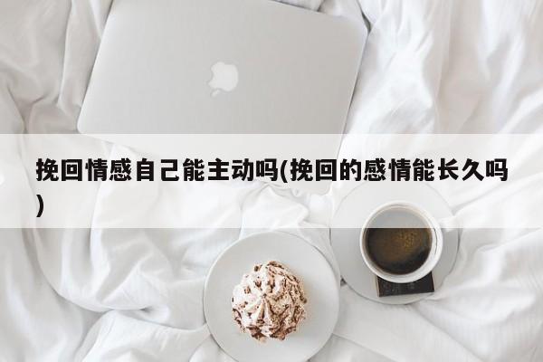 挽回情感自己能主動(dòng)嗎(挽回的感情能長(zhǎng)久嗎)