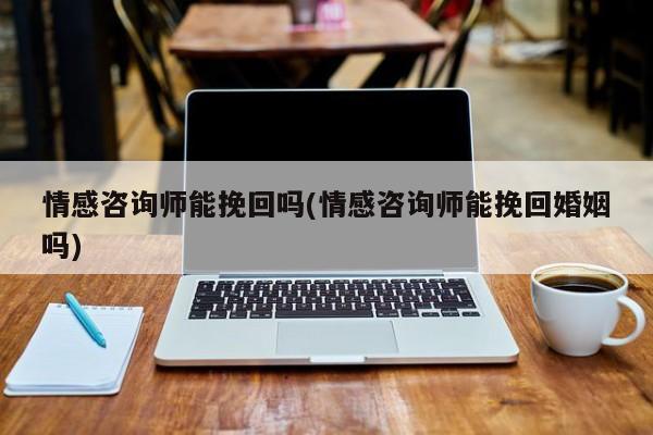 情感咨詢師能挽回嗎(情感咨詢師能挽回婚姻嗎)