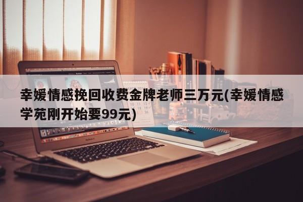 幸媛情感挽回收費金牌老師三萬元(幸媛情感學(xué)苑剛開始要99元)