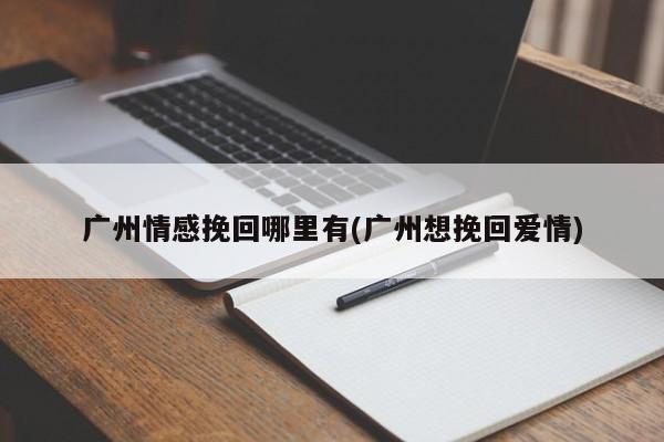 廣州情感挽回哪里有(廣州想挽回愛情)