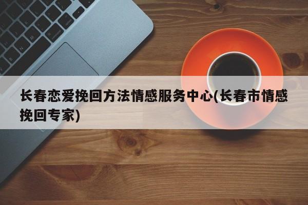 長春戀愛挽回方法情感服務(wù)中心(長春市情感挽回專家)