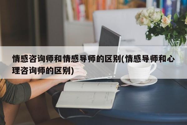 情感咨詢師和情感導(dǎo)師的區(qū)別(情感導(dǎo)師和心理咨詢師的區(qū)別)