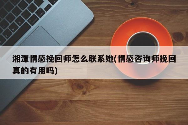 湘潭情感挽回師怎么聯(lián)系她(情感咨詢師挽回真的有用嗎)