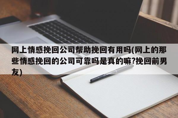 網(wǎng)上情感挽回公司幫助挽回有用嗎(網(wǎng)上的那些情感挽回的公司可靠嗎是真的嘛?挽回前男友)