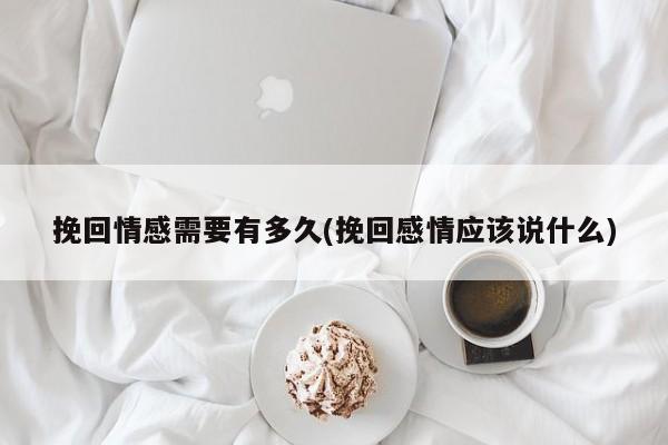 挽回情感需要有多久(挽回感情應(yīng)該說什么)