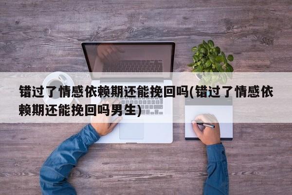 錯(cuò)過了情感依賴期還能挽回嗎(錯(cuò)過了情感依賴期還能挽回嗎男生)